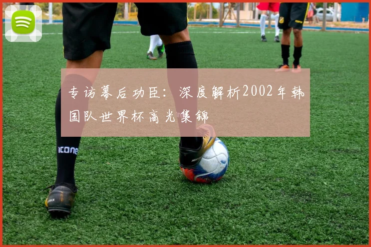 专访幕后功臣：深度解析2002年韩国队世界杯高光集锦
