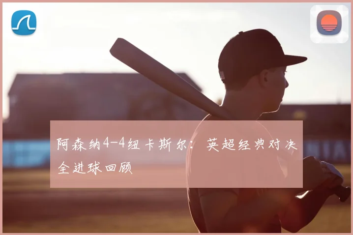 阿森纳4-4纽卡斯尔:英超经典对决全进球回顾