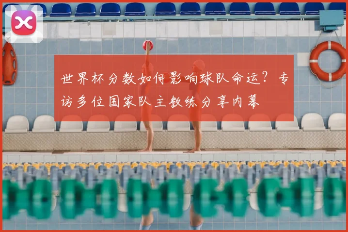 世界杯分数如何影响球队命运?专访多位国家队主教练分享内幕