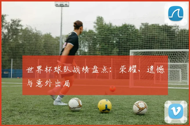 世界杯球队战绩盘点:荣耀、遗憾与意外出局