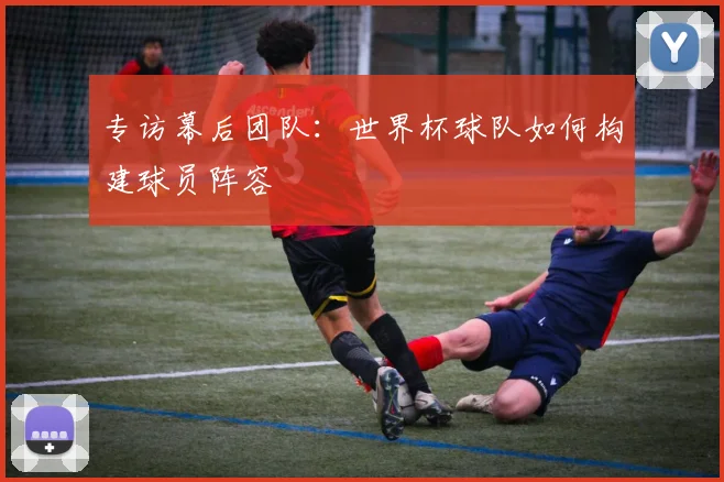 专访幕后团队:世界杯球队如何构建球员阵容