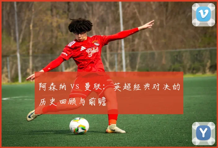 阿森纳 vs 曼联:英超经典对决的历史回顾与前瞻