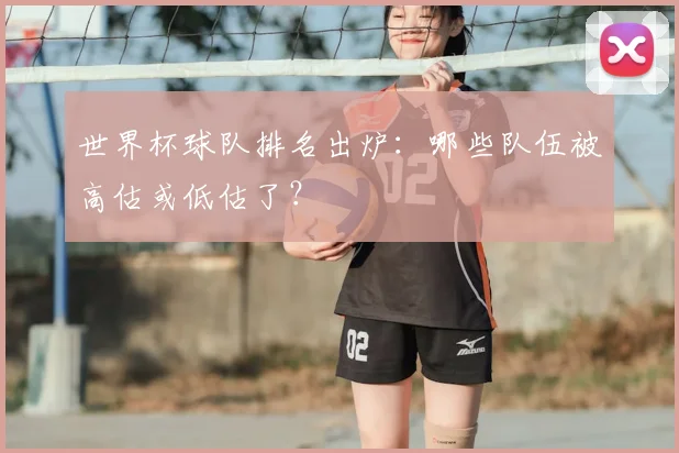 世界杯球队排名出炉：哪些队伍被高估或低估了？