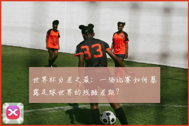 世界杯分差之最:一场比赛如何暴露足球世界的残酷差距?