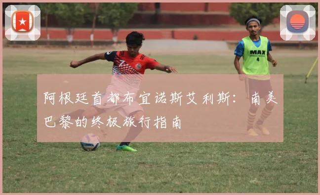 阿根廷首都布宜诺斯艾利斯:南美巴黎的终极旅行指南