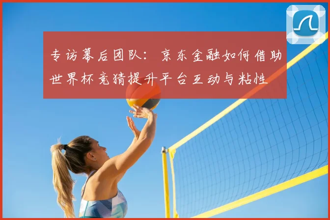 专访幕后团队:京东金融如何借助世界杯竞猜提升平台互动与粘性