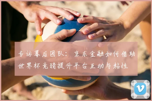 专访幕后团队:京东金融如何借助世界杯竞猜提升平台互动与粘性