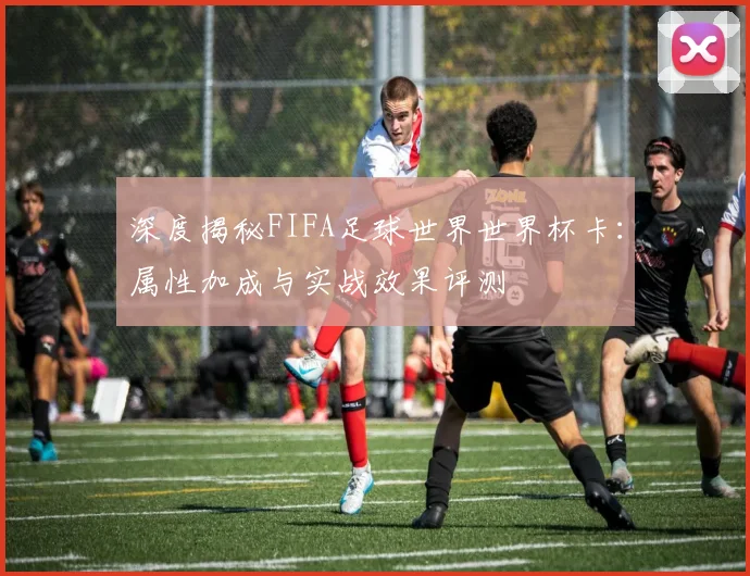 深度揭秘FIFA足球世界世界杯卡:属性加成与实战效果评测
