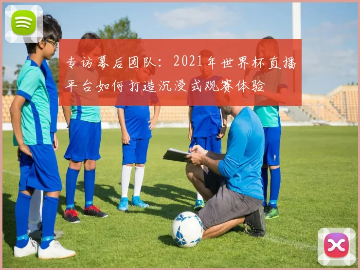 专访幕后团队:2021年世界杯直播平台如何打造沉浸式观赛体验